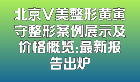 北京V美整形黄寅守整形案例展示及价格概览：最新报告出炉
