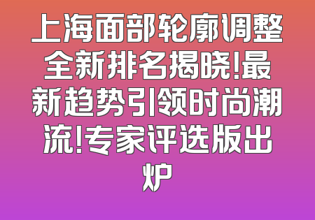 上海面部轮廓调整全新排名揭晓！最新趋势引领时尚潮流！专家评选版出炉