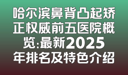 哈尔滨鼻背凸起矫正权威前五医院概览：最新2025年排名及特色介绍