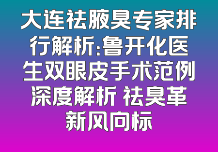大连祛腋臭专家排行解析：鲁开化医生双眼皮手术范例深度解析 祛臭革新风向标
