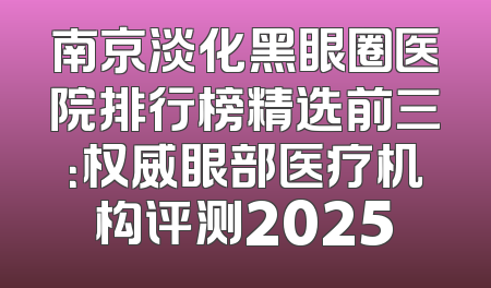 南京淡化黑眼圈医院排行榜精选前三：权威眼部医疗机构评测2025