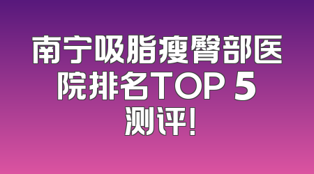 南宁吸脂瘦臀部医院排名TOP 5 测评！