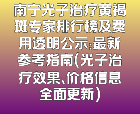 南宁光子治疗黄褐斑专家排行榜及费用透明公示：最新参考指南（光子治疗效果、价格信息全面更新）