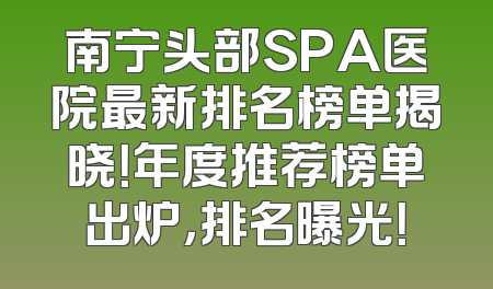 南宁头部SPA医院最新排名榜单揭晓！年度推荐榜单出炉，排名曝光！