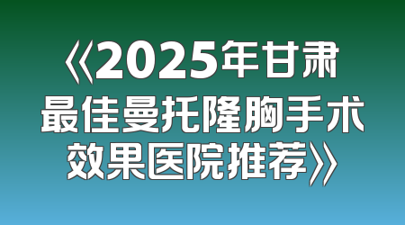 《2025年甘肃最佳曼托隆胸手术效果医院推荐》