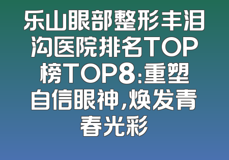 乐山眼部整形丰泪沟医院排名TOP榜TOP8：重塑自信眼神，焕发青春光彩