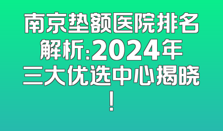 南京垫额医院排名解析：2024年三大优选中心揭晓！