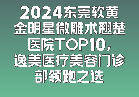 2024东莞软黄金明星微雕术翘楚医院TOP10，逸美医疗美容门诊部领跑之选