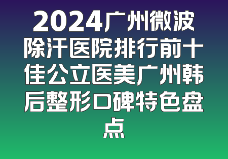 2024广州微波除汗医院排行前十佳公立医美广州韩后整形口碑特色盘点