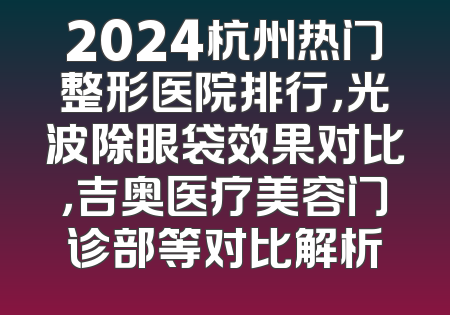 2024杭州热门整形医院排行，光波除眼袋效果对比，吉奥医疗美容门诊部等对比解析