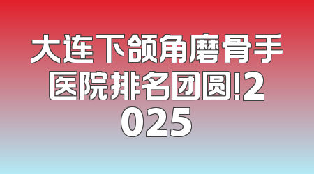 大连下颌角磨骨手医院排名团圆!2025