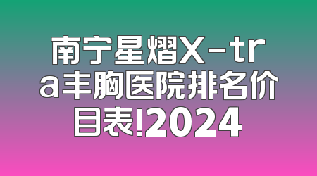 南宁星熠X-tra丰胸医院排名价目表!2024