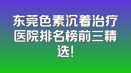 东莞色素沉着治疗医院排名榜前三精选！