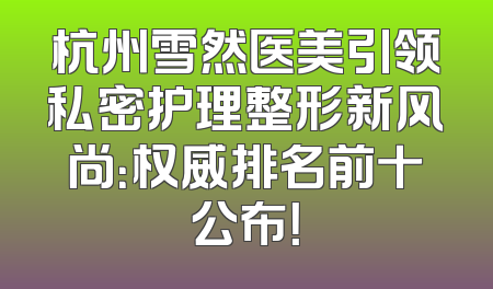 杭州雪然医美引领私密护理整形新风尚：权威排名前十公布！