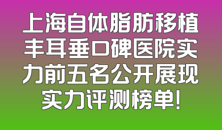 上海自体脂肪移植丰耳垂口碑医院实力前五名公开展现实力评测榜单！