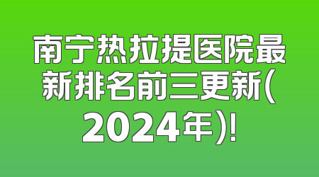 南宁热拉提医院最新排名前三更新（2024年）！