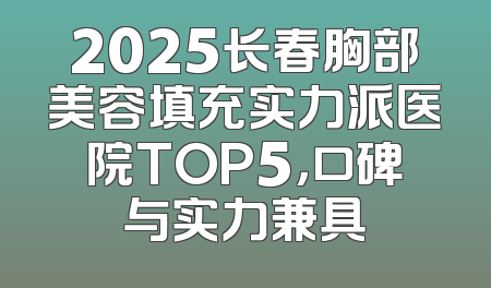 2025长春胸部美容填充实力派医院TOP5，口碑与实力兼具
