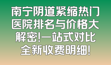 南宁阴道紧缩热门医院排名与价格大解密！一站式对比全新收费明细！