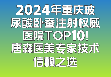 2024年重庆玻尿酸卧蚕注射权威医院TOP10！唐森医美专家技术信赖之选
