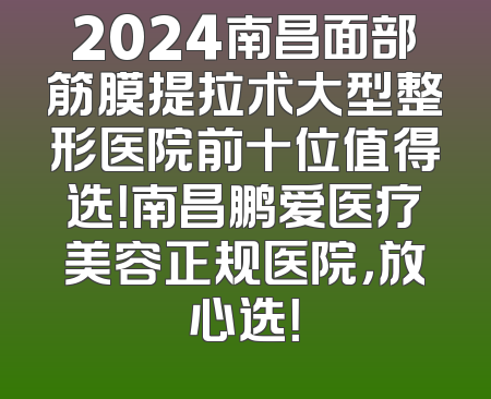 2024南昌面部筋膜提拉术大型整形医院前十位值得选！南昌鹏爱医疗美容正规医院，放心选！