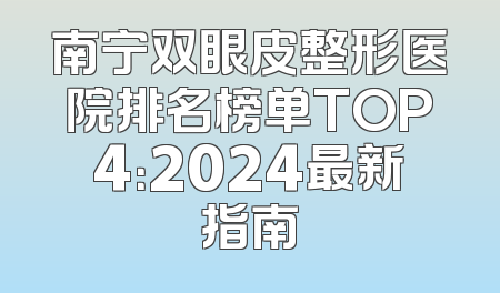 南宁双眼皮整形医院排名榜单TOP4：2024最新指南