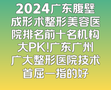 2024广东腹壁成形术整形美容医院排名前十名机构大PK！广东广州广大整形医院技术首屈一指的好