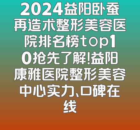 2024益阳卧蚕再造术整形美容医院排名榜top10抢先了解！益阳康雅医院整形美容中心实力、口碑在线