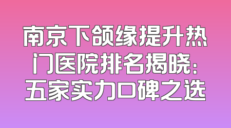 南京下颌缘提升热门医院排名揭晓：五家实力口碑之选