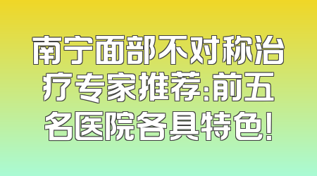 南宁面部不对称治疗专家推荐：前五名医院各具特色！