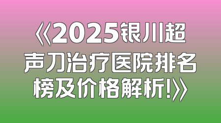 《2025银川超声刀治疗医院排名榜及价格解析！》