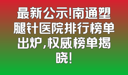 最新公示！南通塑腿针医院排行榜单出炉，权威榜单揭晓！