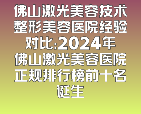 佛山激光美容技术整形美容医院经验对比：2024年佛山激光美容医院正规排行榜前十名诞生