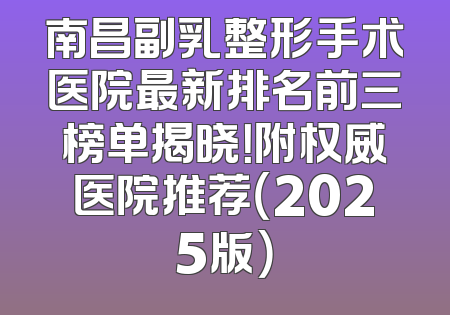 南昌副乳整形手术医院最新排名前三榜单揭晓！附权威医院推荐（2025版）