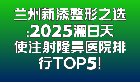 兰州新添整形之选：2025濡白天使注射隆鼻医院排行TOP5！