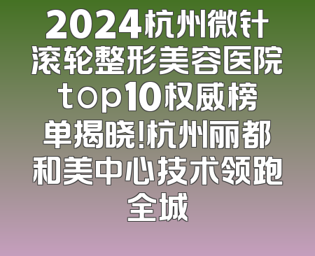 2024杭州微针滚轮整形美容医院top10权威榜单揭晓！杭州丽都和美中心技术领跑全城