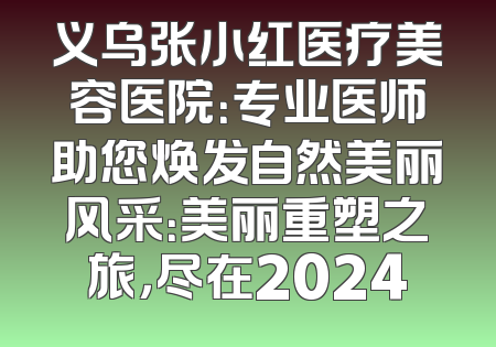 义乌张小红医疗美容医院：专业医师助您焕发自然美丽风采：美丽重塑之旅，尽在2024