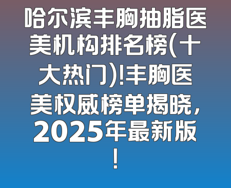 哈尔滨丰胸抽脂医美机构排名榜（十大热门）！丰胸医美权威榜单揭晓，2025年最新版！
