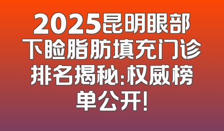 2025昆明眼部下睑脂肪填充门诊排名揭秘：权威榜单公开！