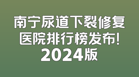 南宁尿道下裂修复医院排行榜发布！2024版
