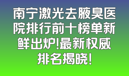 南宁激光去腋臭医院排行前十榜单新鲜出炉！最新权威排名揭晓！