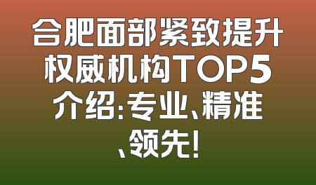 合肥面部紧致提升权威机构TOP5介绍：专业、精准、领先！