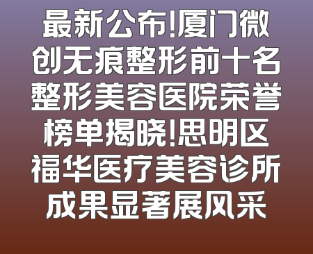 最新公布！厦门微创无痕整形前十名整形美容医院荣誉榜单揭晓！思明区福华医疗美容诊所成果显著展风采