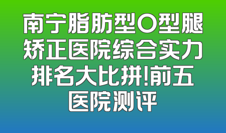 南宁脂肪型O型腿矫正医院综合实力排名大比拼！前五医院测评