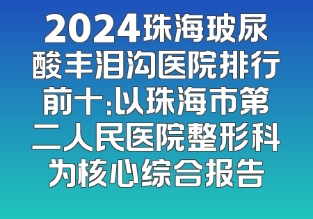 2024珠海玻尿酸丰泪沟医院排行前十：以珠海市第二人民医院整形科为核心综合报告