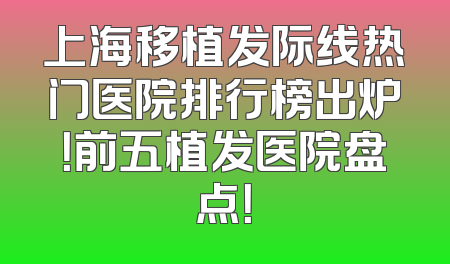 上海移植发际线热门医院排行榜出炉！前五植发医院盘点！