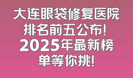 大连眼袋修复医院排名前五公布! 2025年最新榜单等你挑!