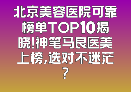 北京美容医院可靠榜单TOP10揭晓！神笔马良医美上榜，选对不迷茫？