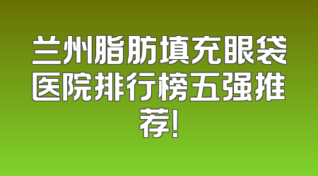 兰州脂肪填充眼袋医院排行榜五强推荐！