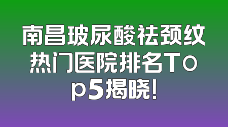 南昌玻尿酸祛颈纹热门医院排名Top5揭晓！