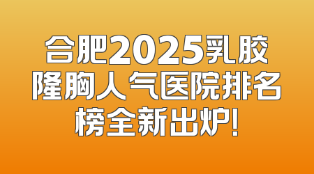 合肥2025乳胶隆胸人气医院排名榜全新出炉！
